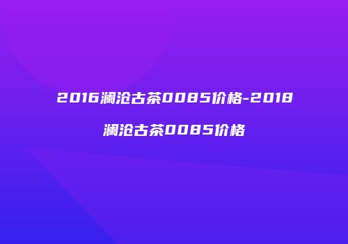 2016澜沧古茶0085价格-2018澜沧古茶0085价格