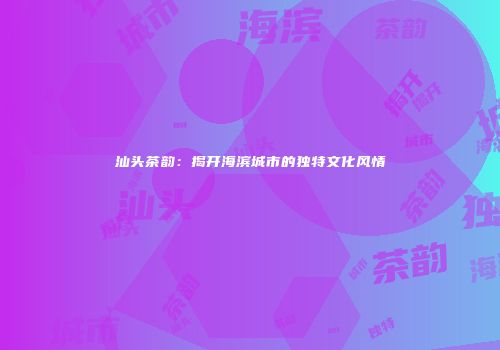 汕头茶韵：揭开海滨城市的独特文化风情