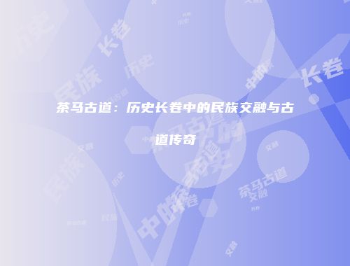 茶马古道：历史长卷中的民族交融与古道传奇