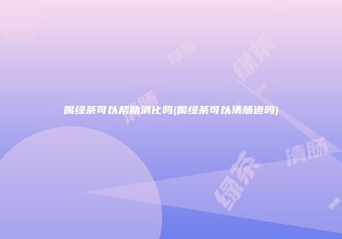 喝绿茶可以帮助消化吗(喝绿茶可以清肠道吗)