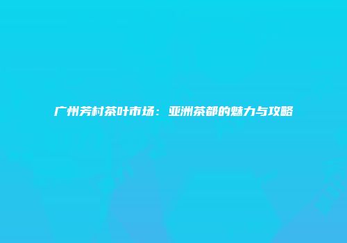 广州芳村茶叶市场：亚洲茶都的魅力与攻略