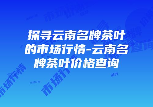 探寻云南名牌茶叶的市场行情-云南名牌茶叶价格查询