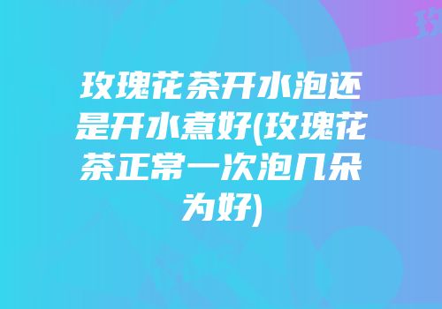 玫瑰花茶开水泡还是开水煮好(玫瑰花茶正常一次泡几朵为好)