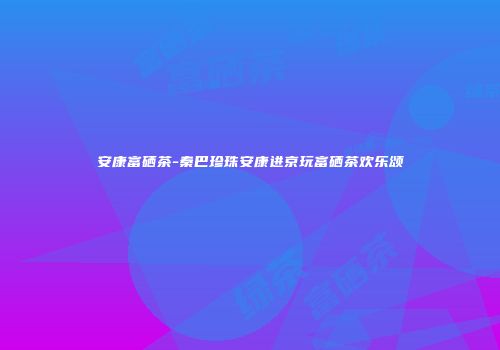 安康富硒茶-秦巴珍珠安康进京玩富硒茶欢乐颂
