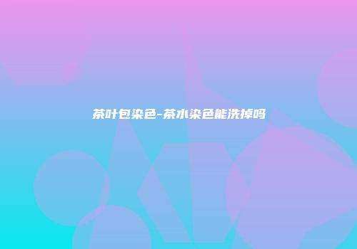 茶叶包染色-茶水染色能洗掉吗