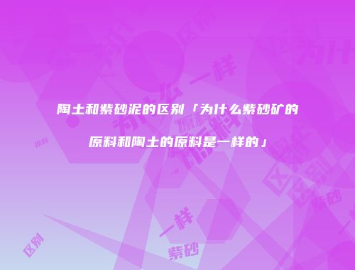 陶土和紫砂泥的区别「为什么紫砂矿的原料和陶土的原料是一样的」