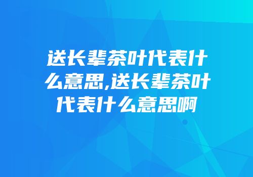 送长辈茶叶代表什么意思,送长辈茶叶代表什么意思啊