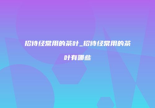 招待经常用的茶叶_招待经常用的茶叶有哪些