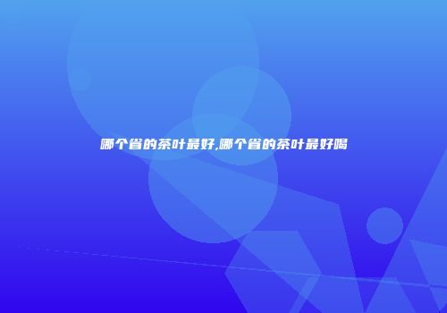 哪个省的茶叶最好,哪个省的茶叶最好喝