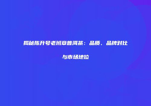 揭秘陈升号老班章普洱茶：品质、品牌对比与市场地位