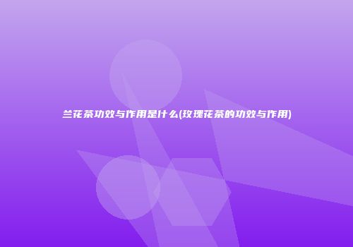 兰花茶功效与作用是什么(玫瑰花茶的功效与作用)