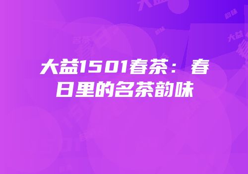 大益1501春茶：春日里的名茶韵味