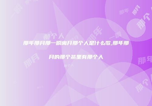 那年那月那一瞬离开那个人是什么歌,那年那月的那个茶里有那个人