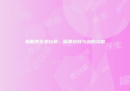 福鼎养生老白茶：保健功效与选购攻略