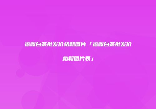 福鼎白茶批发价格和图片「福鼎白茶批发价格和图片表」