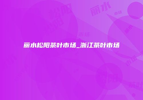 丽水松阳茶叶市场_浙江茶叶市场