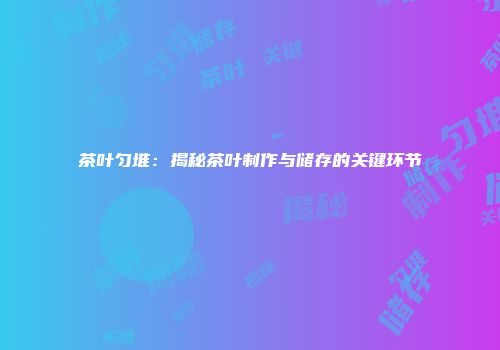 茶叶匀堆：揭秘茶叶制作与储存的关键环节