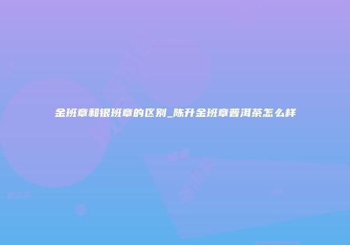 金班章和银班章的区别_陈升金班章普洱茶怎么样