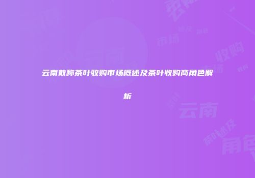 云南散称茶叶收购市场概述及茶叶收购商角色解析