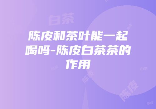 陈皮和茶叶能一起喝吗-陈皮白茶茶的作用