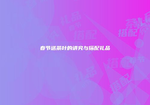 春节送茶叶的讲究与搭配礼品