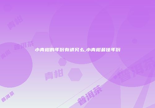小青柑的年份有讲究么,小青柑最佳年份