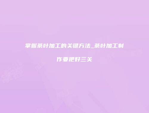 掌握茶叶加工的关键方法_茶叶加工制作要把好三关