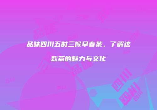 品味四川五时三候早春茶，了解这款茶的魅力与文化