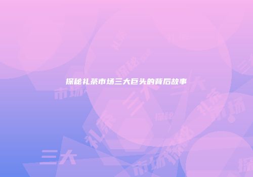探秘礼茶市场三大巨头的背后故事