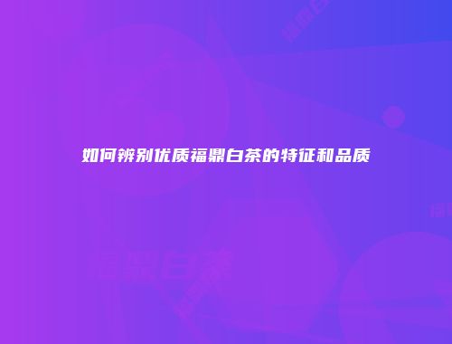 如何辨别优质福鼎白茶的特征和品质