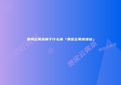 贵州云雾茶属于什么茶「贵定云雾茶地址」
