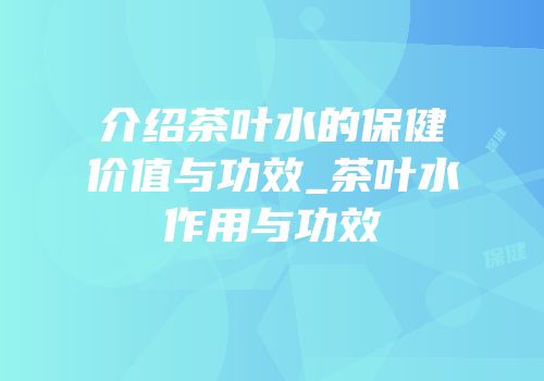 介绍茶叶水的保健价值与功效_茶叶水作用与功效