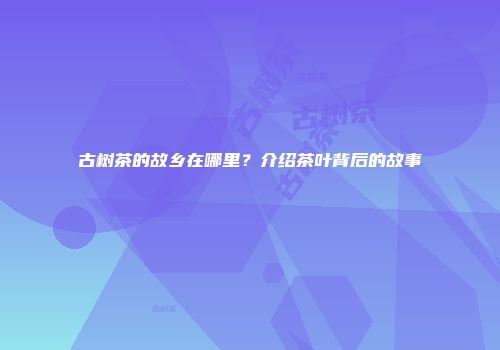 古树茶的故乡在哪里？介绍茶叶背后的故事