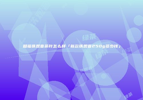 知福铁观音茶叶怎么样「新款铁观音250g多少钱」