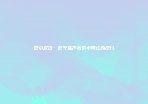 茶水煮饭：茶叶选择与茶水特性的探讨