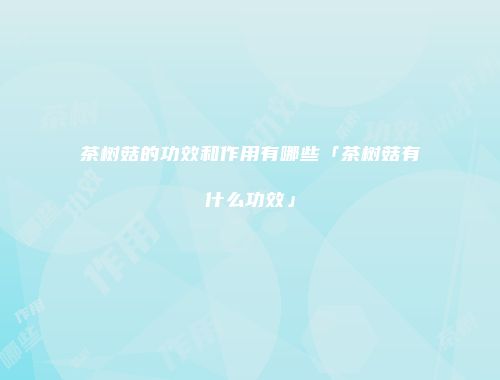 茶树菇的功效和作用有哪些「茶树菇有什么功效」