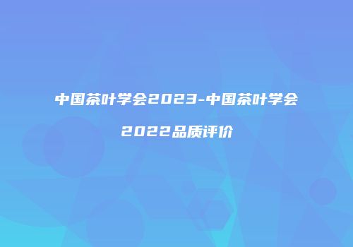 中国茶叶学会2023-中国茶叶学会2022品质评价