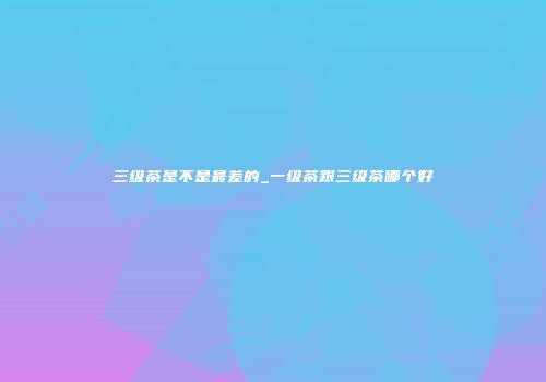 三级茶是不是最差的_一级茶跟三级茶哪个好