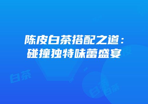陈皮白茶搭配之道：碰撞独特味蕾盛宴