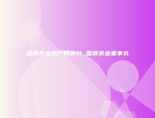 番顺茶业出产的茶叶_番顺茶业董事长