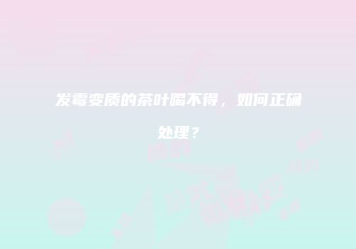 发霉变质的茶叶喝不得，如何正确处理？