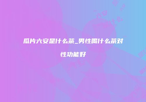 瓜片六安是什么茶_男性喝什么茶对性功能好