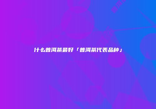 什么普洱茶最好「普洱茶代表品种」