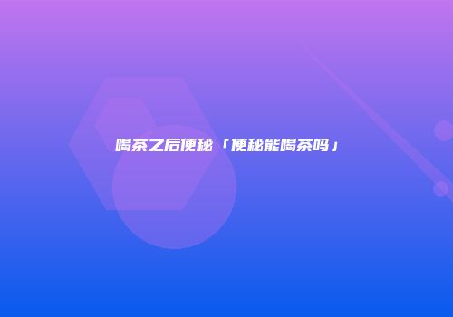 喝茶之后便秘「便秘能喝茶吗」