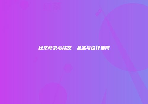 绿茶新茶与陈茶：品鉴与选择指南