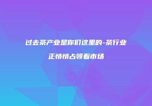 过去茶产业是你们这里的-茶行业正悄悄占领着市场
