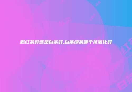 喝红茶好还是白茶好,白茶绿茶哪个抗氧化好