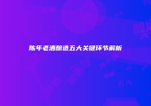 陈年老酒酿造五大关键环节解析