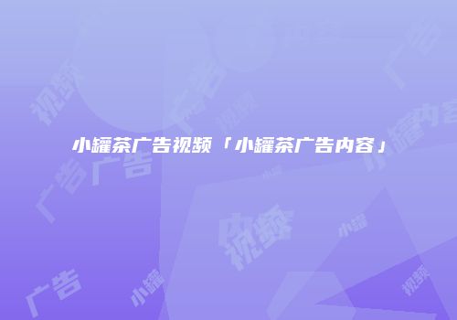 小罐茶广告视频「小罐茶广告内容」