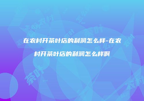 在农村开茶叶店的利润怎么样-在农村开茶叶店的利润怎么样啊